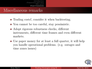 introduction
                Connection and data
                           The quest
                   Final Comments


Miscellaneous remarks
     Trading costs!, consider it when backtesting.
     You cannot be too careful, stay pessimistic.
     Adopt rigorous robustness checks, diﬀerent
     instruments, diﬀerent time frames and even diﬀerent
     markets.
     Use paper money for at least a full quarter, it will help
     you handle operational problems. (e.g. outages and
     time zones issues)




   Eran Raviv            Trading Strategies using R    April 02, 2012
 