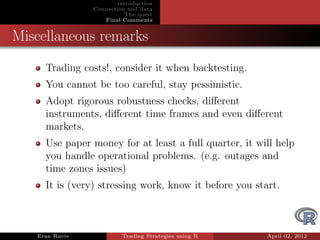 introduction
                Connection and data
                           The quest
                   Final Comments


Miscellaneous remarks
     Trading costs!, consider it when backtesting.
     You cannot be too careful, stay pessimistic.
     Adopt rigorous robustness checks, diﬀerent
     instruments, diﬀerent time frames and even diﬀerent
     markets.
     Use paper money for at least a full quarter, it will help
     you handle operational problems. (e.g. outages and
     time zones issues)
     It is (very) stressing work, know it before you start.



   Eran Raviv            Trading Strategies using R     April 02, 2012
 