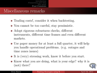 introduction
                Connection and data
                           The quest
                   Final Comments


Miscellaneous remarks
     Trading costs!, consider it when backtesting.
     You cannot be too careful, stay pessimistic.
     Adopt rigorous robustness checks, diﬀerent
     instruments, diﬀerent time frames and even diﬀerent
     markets.
     Use paper money for at least a full quarter, it will help
     you handle operational problems. (e.g. outages and
     time zones issues)
     It is (very) stressing work, know it before you start.
     Know what you are doing, what is your edge? why it is
     (not) there?
   Eran Raviv            Trading Strategies using R     April 02, 2012
 