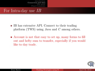 introduction
                Connection and data
                           The quest
                   Final Comments


For Intra-day use IB


     IB has extensive API. Connect to their trading
     platform (TWS) using Java and C among others.

     Account is not that easy to set up, many forms to ﬁll
     out and hefty sum to transfer, especially if you would
     like to day trade.




   Eran Raviv            Trading Strategies using R   April 02, 2012
 