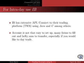 introduction
                Connection and data
                           The quest
                   Final Comments


For Intra-day use IB


     IB has extensive API. Connect to their trading
     platform (TWS) using Java and C among others.

     Account is not that easy to set up, many forms to ﬁll
     out and hefty sum to transfer, especially if you would
     like to day trade.




   Eran Raviv            Trading Strategies using R   April 02, 2012
 
