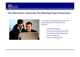 W
C
   ORKGROUP
  ONNECTION




The Alternative: Automate The Working Paper Preparation


                             To achieve a truly paperless environment
                             in the workplace with respect to the
                             following:

                                 –   Audit Administration
                                 –   Organizing Audit Documentation
                                 –   Documenting Risk Assessment
                                 –   Issue Management
                                 –   Resource Management
 