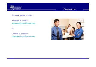 W
C
  ORKGROUP
 ONNECTION
                             Contact Us

For more details, contact:

Abraham B. Cortez
abrahambcortez@gmail.com

or

Crisnick V. Lorenzo
crisnickvlorenzo@gmail.com
 