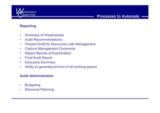 W
C
     ORKGROUP
    ONNECTION
                                                           Processes to Automate

Reporting

•     Summary of Weaknesses
•     Audit Recommendations
•     Present Draft for Discussion with Management
•     Capture Management Comments
•     Report Results of Examination
•     Final Audit Report
•     Executive Summary
•     Ability to generate printout of all working papers

Audit Administration

•     Budgeting
•     Resource Planning
 