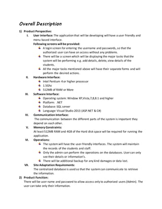 Overall Description
1) Product Perspective:
I. User interface: The application that will be developing will have a user friendly and
menu based interface.
Following screens will be provided:
A login screen for entering the username and passwords, so that the
authorized user can have an access without any problems.
There will be a screen which will be displaying the major tasks that the
system will be performing e.g. add details, delete, view details of the
students.
All the major tasks mentioned above will have their separate forms and will
perform the desired actions.
II. Hardware Interface:
Intel Pentium 4 or higher processor
1.5Ghz
512MB of RAM or More
III. Software Interface:
Operating system: Window XP,Vista,7,8,8.1 and higher
Platform: .NET
Database: SQL server
Language: Visual Studio 2013 (ASP.NET & C#)
IV. Communication Interface:
The communication between the different parts of the system is important they
depend on each other.
V. Memory Constraints:
At least 512MB RAM and 4GB of the Hard disk space will be required for running the
application.
VI. Operations:
The systemwill have the user-friendly interfaces. The system will maintain
the records of the students and staff.
Only the admin can perform the operations on the databases. User can only
see their details or information’s.
There will be additional backup for any kind damages or data lost.
VII. Site Adaptation Requirements:
The centralized database is used so that the systemcan communicate to retrieve
the information.
2) Product Function:
There will be user name and password to allow access only to authorized users (Admin). The
user can take only their information.
 