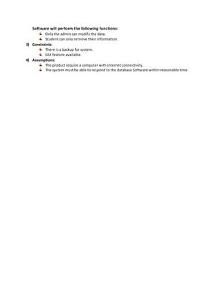 Software will perform the following functions:
Only the admin can modify the data.
Student can only retrieve their information.
3) Constraints:
There is a backup for system.
GUI feature available.
4) Assumptions:
The product require a computer with internet connectivity.
The system must be able to respond to the database Software within reasonable time.
 
