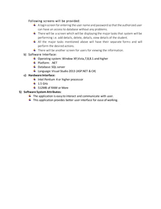Following screens will be provided:
A loginscreen for entering the user name and password so that the authorized user
can have an access to database without any problems.
There will be a screen which will be displaying the major tasks that system will be
performing i.e. add details, delete, details, view details of the student.
All the major tasks mentioned above will have their separate forms and will
perform the desired actions.
There will be another screen for users for viewing the information.
b) Software Interface:
Operating system: Window XP,Vista,7,8,8.1 and higher
Platform: .NET
Database: SQL server
Language: Visual Studio 2013 (ASP.NET & C#)
c) Hardware Interface:
Intel Pentium 4 or higher processor
1.5 GHz
512MB of RAM or More
5) Software System Attributes:
The application is easy to interact and communicate with user.
This application provides better user interface for ease of working.
 