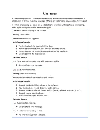 Use cases
In software engineering, a use case is a list of steps, typically defining interaction between a
role (known in Unified modeling language (UML) as an “actor”) and a systemto achieve a goal.
In system engineering use cases are used at a higher level that within software engineering,
often representing missions or stakeholders goals.
Use case 1: Update an entry of the student.
Primary Actor: Admin
Precondition:Admin has logged in.
Main Success Scenario:
1. Admin checks all the previously filled data.
2. Admin retrieve the student data which is meant to update.
3. Admin updated the selected student data from the database.
4. System confirm the modification.
Exception Scenario:
-2a) There is no such student data, which the searched for.
 System shows error message.
Function Point
Use case 1: Update an entry of the student.
Primary Actor: Admin
Precondition:Admin has logged in.
Main Success Scenario:
1. Admin checks all the previously filled data.
2. Admin retrieve the student data which is meant to update.
3. Admin updated the selected student data from the database.
4. System confirm the modification.
Exception Scenario:
-2a) There is no such student data, which the searched for.
 System shows error message.
Use case 2: View Attendance.
Primary Actor: User (Student).
Precondition: User should be student of that college.
Main Success Scenario:
1. Student is asked to fill his roll no. by the software.
2. Now the student’s record displayed on the screen.
3. Student is asked to choose various options (Name, Address, Attendance etc.).
4. Student choose his attendance.
5. Attendance displayed on the screen.
Exception Scenario:
-1a) Student data is missing.
 System shows error message.
-5a) The attendance is not up to date.
 No error message from software.
 