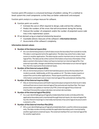 Function point (FP) analysis is a structural technique of problem solving. FP is a method to
break systeminto small components so that they can better understand and analyzed.
Function point analysis is a unique measure for software.
Function point can used to
 Estimate the cost or effort required to design, code and test the software.
 Predict the numbers of the errors that will encountered during the testing.
 Forecast the number of component and/or the number of projected source code
lines in the implemented system.
FP are derived using an empirical relationship based on
 Countable (direct) measures of the software’s information domain.
 Assessments of the software’s complexity.
Information domain values:
Number of the External inputs (EIs):
 EIs isan elementaryprocessinwhichdatacrossesthe boundaryfromoutside toinside.
Thisdata is comingexternal tothe application.The data may come froma data input
screenor anotherapplication.The datamaybe usedto maintainone or more internal
logical files.The datacanbe eithercontrol informationorbusinessinformation.If the
data iscontrol informationitdoesnothave tomaintainaninternal logical file.If an
external inputadds,changesanddeletes(maintains) informationonaninternal logical
file,thenthisrepresentsthreeexternal inputs.
Number of the External outputs (EOs):
 EOs an elementaryprocessinwhichderiveddatapassesacrossthe boundaryfrom
inside tooutside.Additionally,anEO mayupdate an ILF. The data createsreportsor
outputfilessenttootherapplications.These reportsandfilesare createdfrom
informationcontainedinone ormore internal logical filesandexternal interface files.
Number of the External inquires (EQs):
 EQs an elementaryprocesswithbothinputandoutputcomponentsthatresultindata
retrieval fromone ormore internal logical filesandexternal interface files.The input
processdoesnotupdate or maintainanyFTR’s (Internal Logical FilesorExternal
Interface Files)andthe outputside doesnotcontainderiveddata.
Number of the Internal logical files (ILFs):
 ILs a useridentifiablegroupof logicallyrelateddatathatresidesentirelywithinthe
applicationboundaryandismaintainedthroughExternal Inputs.Aninternal logical file
has the inherentmeaningitisinternallymaintained,ithassome logical structure andit
isstoredin a file.
Number of the External interface files (EIFs):
 EIFs a useridentifiablegroupof logicallyrelateddatathatis usedforreference purposes
only.The data residesentirelyoutsidethe applicationboundaryandismaintainedby
anotherapplicationsexternalinputs.The external interface file isaninternal logical file
for anotherapplication.
 