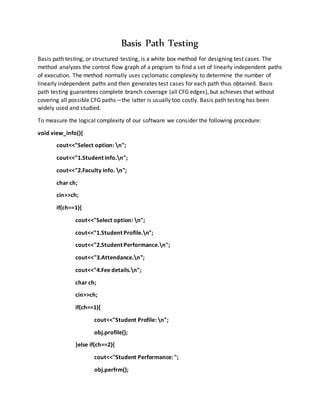 Basis Path Testing
Basis path testing, or structured testing, is a white box method for designing test cases. The
method analyzes the control flow graph of a program to find a set of linearly independent paths
of execution. The method normally uses cyclomatic complexity to determine the number of
linearly independent paths and then generates test cases for each path thus obtained. Basis
path testing guarantees complete branch coverage (all CFG edges), but achieves that without
covering all possible CFG paths—the latter is usually too costly. Basis path testing has been
widely used and studied.
To measure the logical complexity of our software we consider the following procedure:
void view_info(){
cout<<"Select option: n";
cout<<"1.Student info.n";
cout<<"2.Faculty info. n";
char ch;
cin>>ch;
if(ch==1){
cout<<"Select option: n";
cout<<"1.Student Profile.n";
cout<<"2.Student Performance.n";
cout<<"3.Attendance.n";
cout<<"4.Fee details.n";
char ch;
cin>>ch;
if(ch==1){
cout<<"Student Profile: n";
obj.profile();
}else if(ch==2){
cout<<"Student Performance: ";
obj.perfrm();
 