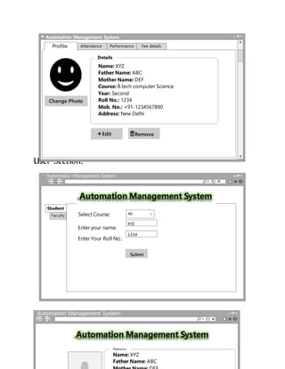 User Section:
Automation Management System
Attendance PerformanceProfile Fee details
Edit
Change Photo
Remove
Name: XYZ
Father Name: ABC
Mother Name: DEF
Course: B.tech computer Science
Year: Second
Roll No.: 1234
Mob. No.: +91-1234567890
Address: New Delhi
Details
Automation Management System
http://www.mysite.edu/ams/ams.php/
Faculty
Student
Select Course: All
Enter your name:
XYZ
Enter Your Roll No.:
1234
Submi
t
Automation Management System
http://www.mysite.edu/ams/ams.php/
Name: XYZ
Father Name: ABC
Details
 