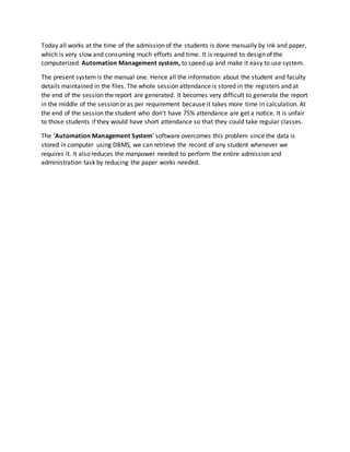 Today all works at the time of the admission of the students is done manually by ink and paper,
which is very slow and consuming much efforts and time. It is required to design of the
computerized Automation Management system, to speed up and make it easy to use system.
The present system is the manual one. Hence all the information about the student and faculty
details maintained in the files. The whole session attendance is stored in the registers and at
the end of the session the report are generated. It becomes very difficult to generate the report
in the middle of the session or as per requirement because it takes more time in calculation. At
the end of the session the student who don’t have 75% attendance are get a notice. It is unfair
to those students if they would have short attendance so that they could take regular classes.
The ‘Automation Management System’ software overcomes this problem since the data is
stored in computer using DBMS, we can retrieve the record of any student whenever we
requires it. It also reduces the manpower needed to perform the entire admission and
administration task by reducing the paper works needed.
 