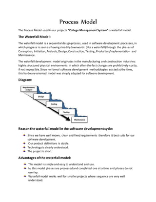 Process Model
The Process Model used in our projects “College Management System” is waterfall model.
The Waterfall Model:
The waterfall model is a sequential design process, used in software development processes, in
which progress is seen as flowing steadily downwards (like a waterfall) through the phases of
Conception, Initiation, Analysis, Design, Construction, Testing, Production/Implementation and
Maintenance.
The waterfall development model originates in the manufacturing and construction industries:
highly structured physical environments in which after-the-fact changes are prohibitively costly,
if not impossible. Since no formal software development methodologies existed at the time,
this hardware-oriented model was simply adapted for software development.
Diagram:
Reasonthe waterfall model inthe software developmentcycle:
Since we have well known, clean and fixed requirements therefore it best suits for our
software development.
Our product definitions is stable.
Technology is clearly understood.
The project is short.
Advantages of the waterfall model:
This model is simple and easy to understand and use.
In, this model phases are processed and completed one at a time and phases do not
overlap.
Waterfall model works well for smaller projects where sequence are very well
understood.
 