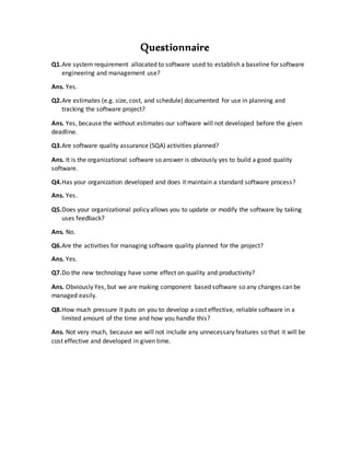 Questionnaire
Q1.Are system requirement allocated to software used to establish a baseline for software
engineering and management use?
Ans. Yes.
Q2.Are estimates (e.g. size, cost, and schedule) documented for use in planning and
tracking the software project?
Ans. Yes, because the without estimates our software will not developed before the given
deadline.
Q3.Are software quality assurance (SQA) activities planned?
Ans. It is the organizational software so answer is obviously yes to build a good quality
software.
Q4.Has your organization developed and does it maintain a standard software process?
Ans. Yes.
Q5.Does your organizational policy allows you to update or modify the software by taking
uses feedback?
Ans. No.
Q6.Are the activities for managing software quality planned for the project?
Ans. Yes.
Q7.Do the new technology have some effect on quality and productivity?
Ans. Obviously Yes, but we are making component based software so any changes can be
managed easily.
Q8.How much pressure it puts on you to develop a cost effective, reliable software in a
limited amount of the time and how you handle this?
Ans. Not very much, because we will not include any unnecessary features so that it will be
cost effective and developed in given time.
 