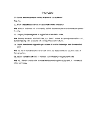 Interview
Q1.Do you want restore and backup property in the software?
Ans. Yes.
Q2.What kinds of the interface you expects from this software?
Ans. It should be simple and user friendly. So that a common person or student can operate
it easily.
Q3.Can you provide any kinds of suggestion toreduce its cost?
Ans. If the system works efficiently then, cost doesn’t matter. But yeah you can reduce cost,
by not imposing extra taxes and not adding unnecessary features.
Q4.Do you want online support in your system or should ewe design it for offline works
only?
Ans. No, we do want this software to work online. So that student and faculties access it
from anywhere.
Q5.Do you want this software to work on a specific computing environment?
Ans. No, software should work on most of the common operating systems. It should have
latest technology
 