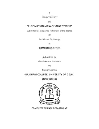 A
PROJECT REPROT
ON
“AUTOMATION MANAGEMENT SYSTEM”
Submitter for the partial fulfillment of the degree
Of
Bachelor of Technology
In
COMPUTER SCIENCE
Submitted by
Manish Kumar Kushwaha
And
Manish Sharma
(RAJDHANI COLLEGE, UNIVERSITY OF DELHI)
(NEW DELHI)
COMPUTER SCIENCE DEPARTMENT
 
