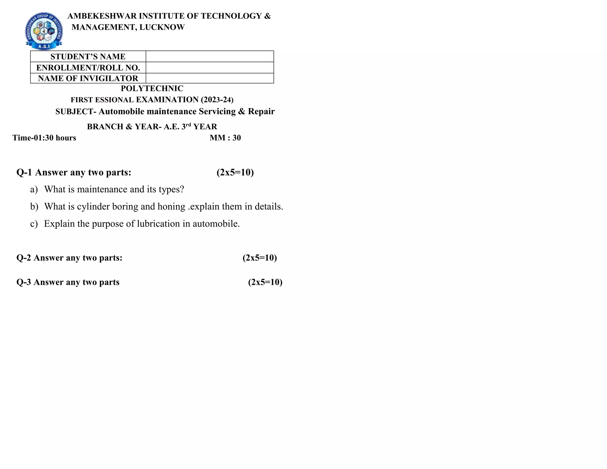 AMBEKESHWAR INSTITUTE OF TECHNOLOGY &
MANAGEMENT, LUCKNOW
STUDENT’S NAME
ENROLLMENT/ROLL NO.
NAME OF INVIGILATOR
POLYTECHNIC
FIRST ESSIONAL EXAMINATION (2023-24)
SUBJECT- Automobile maintenance Servicing & Repair
BRANCH & YEAR- A.E. 3rd
YEAR
Time-01:30 hours MM : 30
Q-1 Answer any two parts: (2x5=10)
a) What is maintenance and its types?
b) What is cylinder boring and honing .explain them in details.
c) Explain the purpose of lubrication in automobile.
Q-2 Answer any two parts: (2x5=10)
Q-3 Answer any two parts (2x5=10)