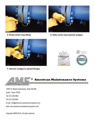 5. Grasp center loop fitting. 6. ݺߣ center loop towards wedges.
7. Hammer wedges to spread flanges.
12407 N. Mopac Expressway, Suite 250-469
Austin, Texas 78758
Tel: 512 238 0962
Fax 512 238 0961
E-mail: info@american-maintenance-systems.com
Web: www.american-maintenance-systems.com
Copyright AMS® 2012, All rights reserved.
 