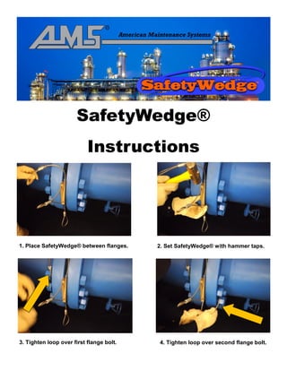 SafetyWedge®
Instructions
1. Place SafetyWedge® between flanges. 2. Set SafetyWedge® with hammer taps.
3. Tighten loop over first flange bolt. 4. Tighten loop over second flange bolt.
 