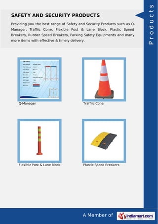 SAFETY AND SECURITY PRODUCTS 
Providing you the best range of Safety and Security Products such as Q-Manager, 
Traffiic Cone, Flexible Post & Lane Block, Plastic Speed 
Breakers, Rubber Speed Breakers, Parking Safety Equipments and many 
more items with effective & timely delivery. 
Q-Manager Traffiic Cone 
Flexible Post & Lane Block Plastic Speed Breakers 
A Member of 
P r o d u c t s 
 