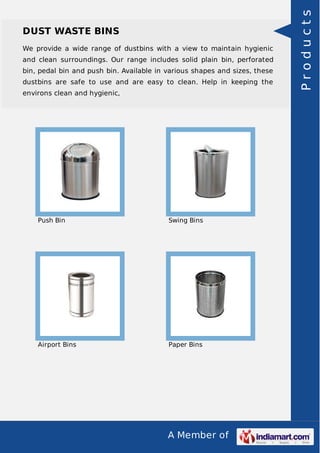 DUST WASTE BINS 
We provide a wide range of dustbins with a view to maintain hygienic 
and clean surroundings. Our range includes solid plain bin, perforated 
bin, pedal bin and push bin. Available in various shapes and sizes, these 
dustbins are safe to use and are easy to clean. Help in keeping the 
environs clean and hygienic, 
Push Bin Swing Bins 
Airport Bins Paper Bins 
A Member of 
P r o d u c t s 
 