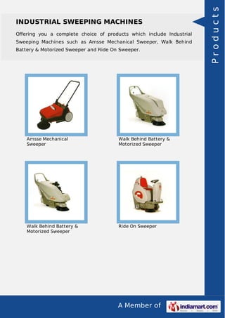 INDUSTRIAL SWEEPING MACHINES 
Offering you a complete choice of products which include Industrial 
Sweeping Machines such as Amsse Mechanical Sweeper, Walk Behind 
Battery & Motorized Sweeper and Ride On Sweeper. 
A Member of 
Amsse Mechanical 
Sweeper 
Walk Behind Battery & 
Motorized Sweeper 
Walk Behind Battery & 
Motorized Sweeper 
Ride On Sweeper 
P r o d u c t s 
 