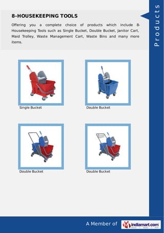 8-HOUSEKEEPING TOOLS 
Offering you a complete choice of products which include 8- 
Housekeeping Tools such as Single Bucket, Double Bucket, Janitor Cart, 
Maid Trolley, Waste Management Cart, Waste Bins and many more 
items. 
Single Bucket Double Bucket 
Double Bucket Double Bucket 
A Member of 
P r o d u c t s 
 