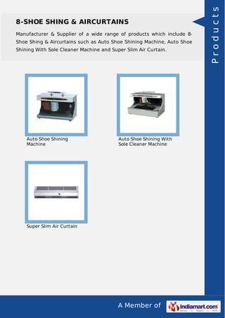 8-SHOE SHING & AIRCURTAINS 
Manufacturer & Supplier of a wide range of products which include 8- 
Shoe Shing & Aircurtains such as Auto Shoe Shining Machine, Auto Shoe 
Shining With Sole Cleaner Machine and Super Slim Air Curtain. 
A Member of 
Auto Shoe Shining 
Machine 
Auto Shoe Shining With 
Sole Cleaner Machine 
Super Slim Air Curtain 
P r o d u c t s 
 