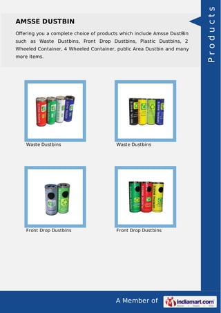 AMSSE DUSTBIN 
Offering you a complete choice of products which include Amsse DustBin 
such as Waste Dustbins, Front Drop Dustbins, Plastic Dustbins, 2 
Wheeled Container, 4 Wheeled Container, public Area Dustbin and many 
more items. 
Waste Dustbins Waste Dustbins 
Front Drop Dustbins Front Drop Dustbins 
A Member of 
P r o d u c t s 
 