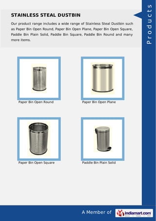 STAINLESS STEAL DUSTBIN 
Our product range includes a wide range of Stainless Steal Dustbin such 
as Paper Bin Open Round, Paper Bin Open Plane, Paper Bin Open Square, 
Paddle Bin Plain Solid, Paddle Bin Square, Paddle Bin Round and many 
more items. 
Paper Bin Open Round Paper Bin Open Plane 
Paper Bin Open Square Paddle Bin Plain Solid 
A Member of 
P r o d u c t s 
 