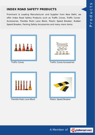 INDEX ROAD SAFETY PRODUCTS 
Prominent & Leading Manufacturer and Supplier from New Delhi, we 
offer Index Road Safety Products such as Traffic Cones, Traffic Cones 
Accessories, Flexible Posts Lane Block, Plastic Speed Breaker, Rubber 
Speed Breaker, Parking Safety Accessories and many more items. 
Traffic Cones Traffic Cones Accessories 
Flexible Posts Lane Block Plastic Speed Breaker 
A Member of 
P r o d u c t s 
 