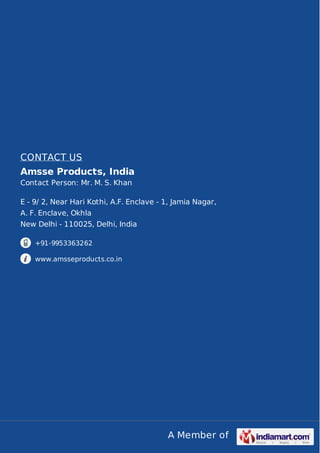 CONTACT US 
Amsse Products, India 
Contact Person: Mr. M. S. Khan 
E - 9/ 2, Near Hari Kothi, A.F. Enclave - 1, Jamia Nagar, 
A. F. Enclave, Okhla 
New Delhi - 110025, Delhi, India 
A Member of 
+91-9953363262 
www.amsseproducts.co.in 
