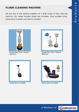A Member of 
FLOOR CLEANING MACHINE 
We are one of the leading suppliers of a wide range of floor cleaning 
machine. Our range includes single disc scrubber, auto scrubber drier, 
heavy duty scrubber and ride on scrubber. 
Single Disc Floor Cleaner 
Machine 
Single Disc Floor Cleaner 
Machine 
Single Disc Scrubber Heavy Duty Scrubber 
P r o d u c t s 
 