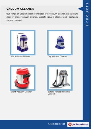 VACUUM CLEANER 
Our range of vacuum cleaner includes wet vacuum cleaner, dry vacuum 
cleaner, silent vacuum cleaner, aircraft vacuum cleaner and backpack 
vacuum cleaner. 
Wet Vacuum Cleaner Dry Vacuum Cleaner 
Silent Vacuum Cleaner Eureka Forbes Industrial 
Vacuum 
A Member of 
P r o d u c t s 
 