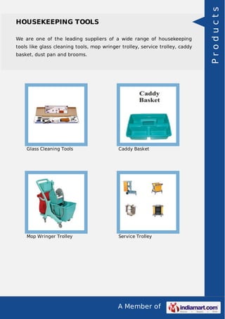 A Member of 
HOUSEKEEPING TOOLS 
We are one of the leading suppliers of a wide range of housekeeping 
tools like glass cleaning tools, mop wringer trolley, service trolley, caddy 
basket, dust pan and brooms. 
Glass Cleaning Tools Caddy Basket 
Mop Wringer Trolley Service Trolley 
P r o d u c t s 
 