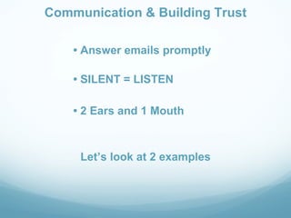 Communication & Building Trust

    • Answer emails promptly

    • SILENT = LISTEN

    • 2 Ears and 1 Mouth



     Let’s look at 2 examples
 