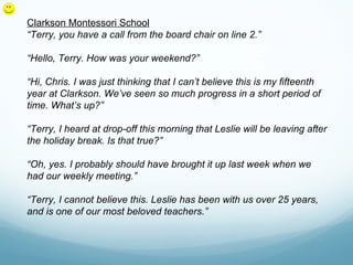 Clarkson Montessori School
“Terry, you have a call from the board chair on line 2.”

“Hello, Terry. How was your weekend?”

“Hi, Chris. I was just thinking that I can’t believe this is my fifteenth
year at Clarkson. We’ve seen so much progress in a short period of
time. What’s up?”

“Terry, I heard at drop-off this morning that Leslie will be leaving after
the holiday break. Is that true?”

“Oh, yes. I probably should have brought it up last week when we
had our weekly meeting.”

“Terry, I cannot believe this. Leslie has been with us over 25 years,
and is one of our most beloved teachers.”
 