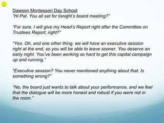 Dawson Montessori Day School
“Hi Pat. You all set for tonight’s board meeting?”

“For sure. I will give my Head’s Report right after the Committee on
Trustees Report, right?”

“Yes. Oh, and one other thing, we will have an executive session
right at the end, so you will be able to leave sooner. You deserve an
early night. You’ve been working so hard to get this capital campaign
up and running.”

“Executive session? You never mentioned anything about that. Is
something wrong?”

“No, the board just wants to talk about your performance, and we feel
that the dialogue will be more honest and robust if you were not in
the room.”
 