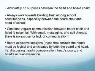 • Absolutely no surprises between the head and board chair!

• Always work towards building trust among school
constituencies, especially between the board chair and
head of school.
• Constant, regular communication between board chair and
head is essential. With email, messaging, and cell phones,
there is no excuse for lack of communication.

• Board executive sessions (those that exclude the head)
must be logical and anticipated by both the board and head,
i.e. discussing head’s compensation, head’s goals, and
head’s annual evaluation.
 