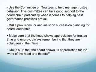 • Use the Committee on Trustees to help manage trustee
behavior. This committee can be a good support to the
board chair, particularly when it comes to helping best
governance practices prevail.
• Make provisions for and insist on succession planning for
board leadership.

• Make sure that the head shows appreciation for trustee
time and energy, always remembering that they are
volunteering their time.

• Make sure that the board shows its appreciation for the
work of the head and the staff.
 