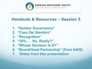 Handouts & Resources – Session 5

1.   “Golden Governance”
2.   “Casa Dei Bambini”
3.   “Recognition”
4.   “30%. . . No. Really?”
5.   “Whose Decision Is It?”
6.   “Board/Head Partnership” (from NAIS)
7.    Slides from this presentation
 
