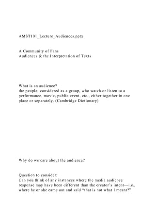AMST101_Lecture_Audiences.pptx
A Community of Fans
Audiences & the Interpretation of Texts
What is an audience?
the people, considered as a group, who watch or listen to a
performance, movie, public event, etc., either together in one
place or separately. (Cambridge Dictionary)
Why do we care about the audience?
Question to consider:
Can you think of any instances where the media audience
response may have been different than the creator’s intent—i.e.,
where he or she came out and said “that is not what I meant?”
 