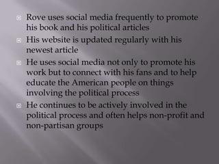    Rove uses social media frequently to promote
    his book and his political articles
   His website is updated regularly with his
    newest article
   He uses social media not only to promote his
    work but to connect with his fans and to help
    educate the American people on things
    involving the political process
   He continues to be actively involved in the
    political process and often helps non-profit and
    non-partisan groups
 