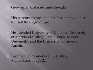   Grew up in Colorado and Nevada

   His parents divorced and he had to pay to put
    himself through college

   He attended University of Utah, the University
    of Maryland-College Park, George Mason
    University, and the University of Texas at
    Austin.

   Became the President of the College
    Republicans at age 22
 