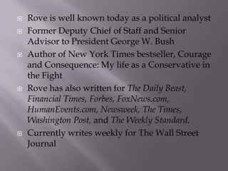    Rove is well known today as a political analyst
   Former Deputy Chief of Staff and Senior
    Advisor to President George W. Bush
   Author of New York Times bestseller, Courage
    and Consequence: My life as a Conservative in
    the Fight
   Rove has also written for The Daily Beast,
    Financial Times, Forbes, FoxNews.com,
    HumanEvents.com, Newsweek, The Times,
    Washington Post, and The Weekly Standard.
   Currently writes weekly for The Wall Street
    Journal
 