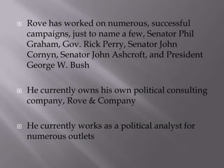   Rove has worked on numerous, successful
    campaigns, just to name a few, Senator Phil
    Graham, Gov. Rick Perry, Senator John
    Cornyn, Senator John Ashcroft, and President
    George W. Bush

   He currently owns his own political consulting
    company, Rove & Company

   He currently works as a political analyst for
    numerous outlets
 