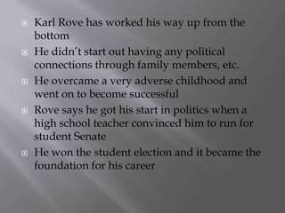   Karl Rove has worked his way up from the
    bottom
   He didn’t start out having any political
    connections through family members, etc.
   He overcame a very adverse childhood and
    went on to become successful
   Rove says he got his start in politics when a
    high school teacher convinced him to run for
    student Senate
   He won the student election and it became the
    foundation for his career
 