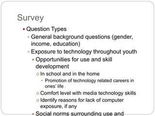 Survey
 Question Types
 General background questions (gender,
income, education)
 Exposure to technology throughout youth
 Opportunities for use and skill
development
o In school and in the home
• Promotion of technology related careers in
ones’ life
o Comfort level with media technology skills
o Identify reasons for lack of computer
exposure, if any
 Social norms surrounding use and
 