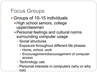 Focus Groups
 Groups of 10-15 individuals
 High school seniors, college
upperclassmen
 Personal feelings and cultural norms
surrounding computer usage
 Social structures
 Exposure throughout different life phases
 Home, school, work
 Encouragement/discouragement of computer
access
 Technology use
 Personal interests in computers (why or why
not)
 