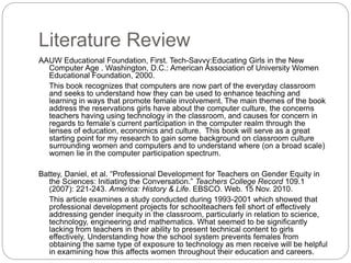 Literature Review
AAUW Educational Foundation, First. Tech-Savvy:Educating Girls in the New
Computer Age . Washington, D.C.: American Association of University Women
Educational Foundation, 2000.
This book recognizes that computers are now part of the everyday classroom
and seeks to understand how they can be used to enhance teaching and
learning in ways that promote female involvement. The main themes of the book
address the reservations girls have about the computer culture, the concerns
teachers having using technology in the classroom, and causes for concern in
regards to female’s current participation in the computer realm through the
lenses of education, economics and culture. This book will serve as a great
starting point for my research to gain some background on classroom culture
surrounding women and computers and to understand where (on a broad scale)
women lie in the computer participation spectrum.
Battey, Daniel, et al. “Professional Development for Teachers on Gender Equity in
the Sciences: Initiating the Conversation.” Teachers College Record 109.1
(2007): 221-243. America: History & Life. EBSCO. Web. 15 Nov. 2010.
This article examines a study conducted during 1993-2001 which showed that
professional development projects for schoolteachers fell short of effectively
addressing gender inequity in the classroom, particularly in relation to science,
technology, engineering and mathematics. What seemed to be significantly
lacking from teachers in their ability to present technical content to girls
effectively. Understanding how the school system prevents females from
obtaining the same type of exposure to technology as men receive will be helpful
in examining how this affects women throughout their education and careers.
 